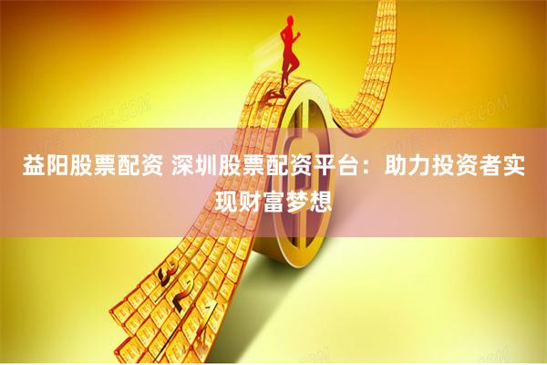 益阳股票配资 深圳股票配资平台：助力投资者实现财富梦想